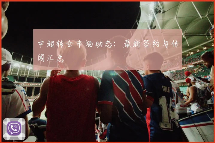 中超转会市场动态：最新签约与传闻汇总