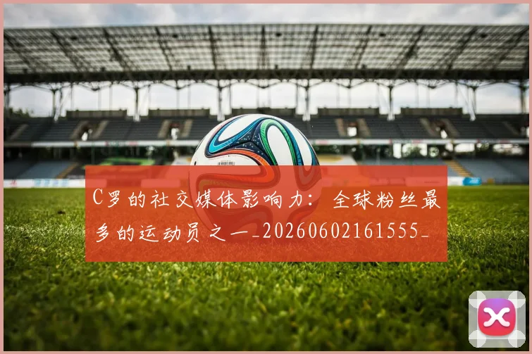 C罗的社交媒体影响力：全球粉丝最多的运动员之一_20260602161555_20260712052421
