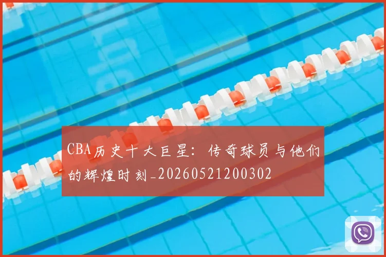 CBA历史十大巨星：传奇球员与他们的辉煌时刻_20260521200302