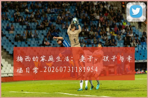 梅西的家庭生活：妻子、孩子与幸福日常_20260731181954