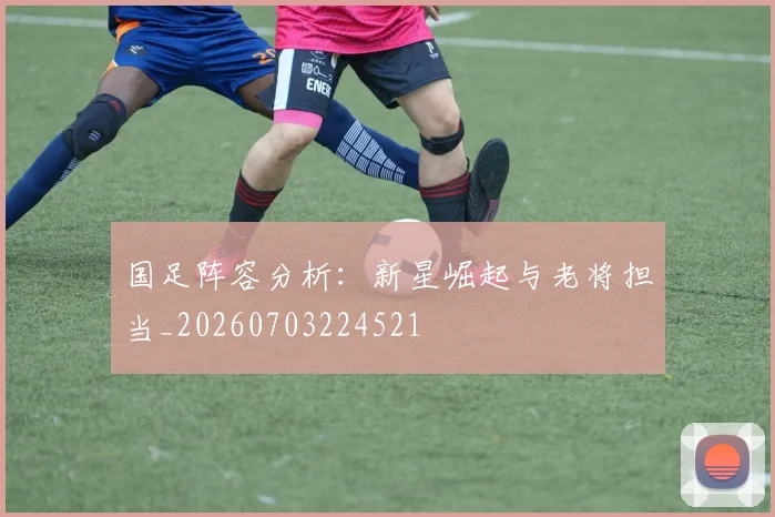 国足阵容分析：新星崛起与老将担当_20260703224521