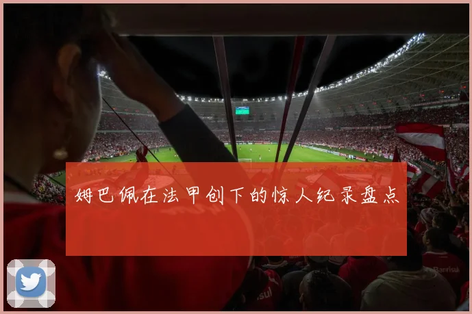 姆巴佩在法甲创下的惊人纪录盘点