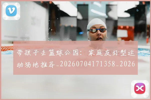 带孩子去篮球公园：家庭友好型运动场地推荐_20260704171358_20260722154732