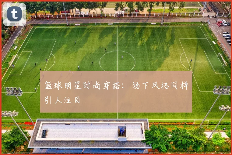 篮球明星时尚穿搭:场下风格同样引人注目
