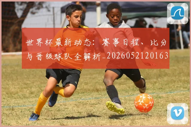 世界杯最新动态：赛事日程、比分与晋级球队全解析_20260521201630
