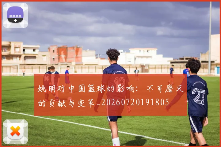 姚明对中国篮球的影响:不可磨灭的贡献与变革_20260720191805