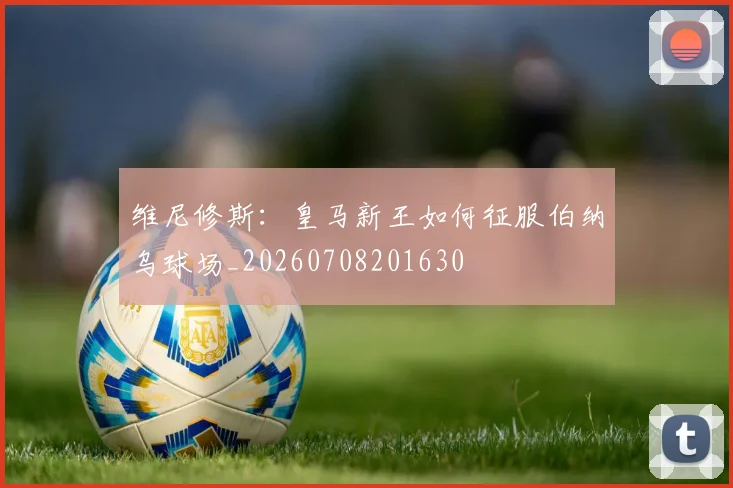维尼修斯：皇马新王如何征服伯纳乌球场_20260708201630