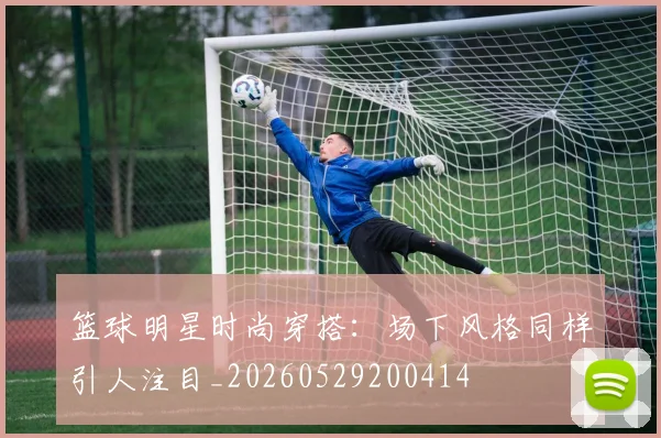 篮球明星时尚穿搭：场下风格同样引人注目_20260529200414