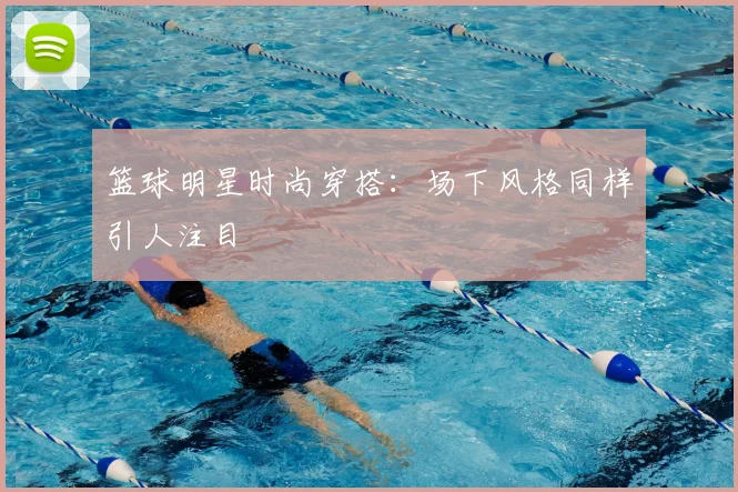 篮球明星时尚穿搭：场下风格同样引人注目