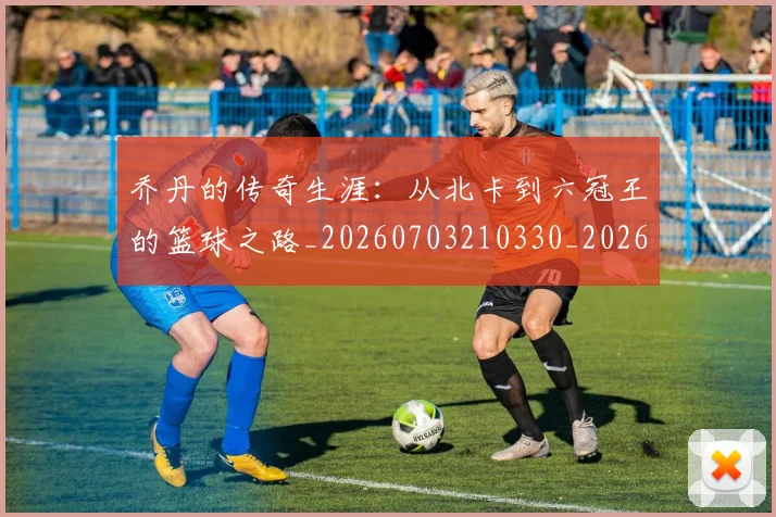 乔丹的传奇生涯：从北卡到六冠王的篮球之路_20260703210330_20260716192307