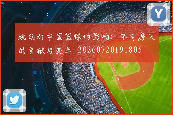 姚明对中国篮球的影响：不可磨灭的贡献与变革_20260720191805