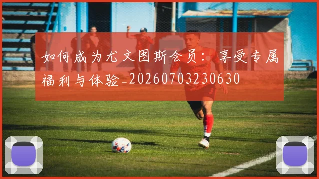 如何成为尤文图斯会员：享受专属福利与体验_20260703230630