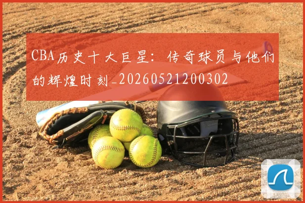 CBA历史十大巨星：传奇球员与他们的辉煌时刻_20260521200302