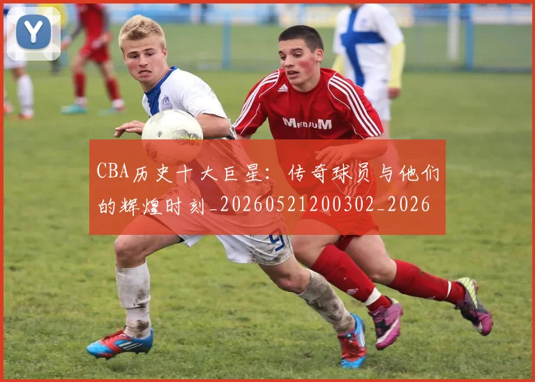 CBA历史十大巨星：传奇球员与他们的辉煌时刻_20260521200302_20260702163846