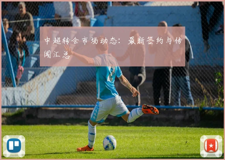 中超转会市场动态：最新签约与传闻汇总