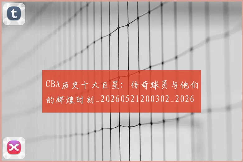 CBA历史十大巨星：传奇球员与他们的辉煌时刻_20260521200302_20260702163846