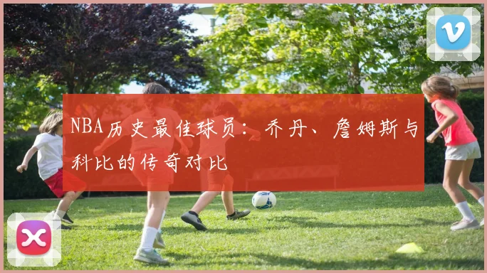 NBA历史最佳球员：乔丹、詹姆斯与科比的传奇对比
