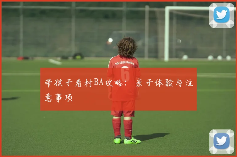 带孩子看村BA攻略：亲子体验与注意事项