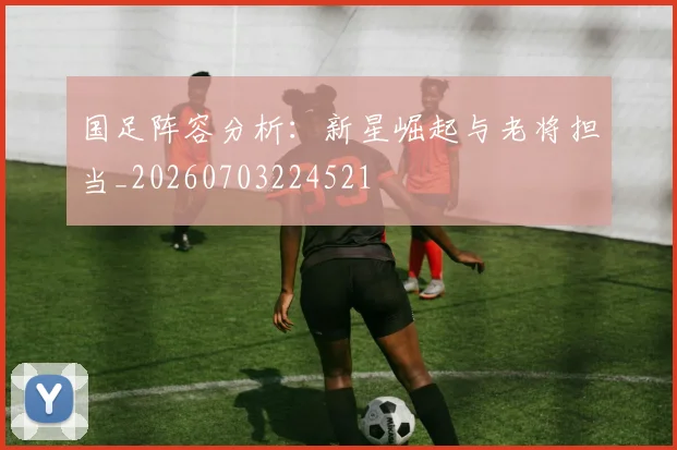 国足阵容分析：新星崛起与老将担当_20260703224521