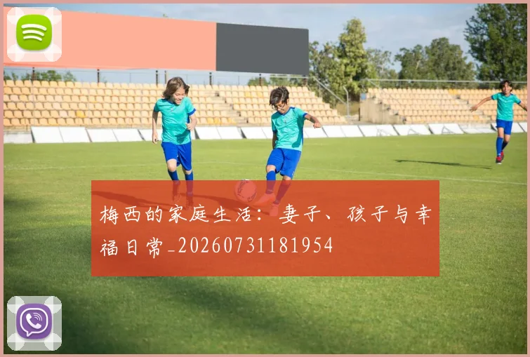 梅西的家庭生活:妻子、孩子与幸福日常_20260731181954