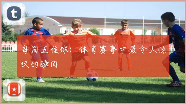 每周五佳球：体育赛事中最令人惊叹的瞬间