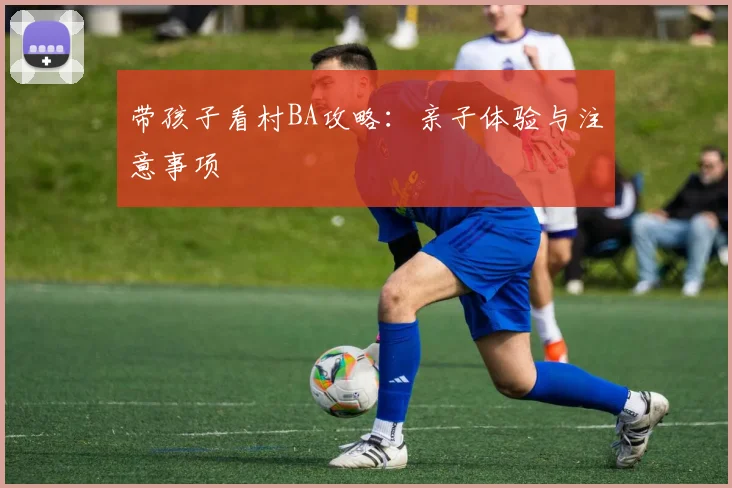 带孩子看村BA攻略：亲子体验与注意事项
